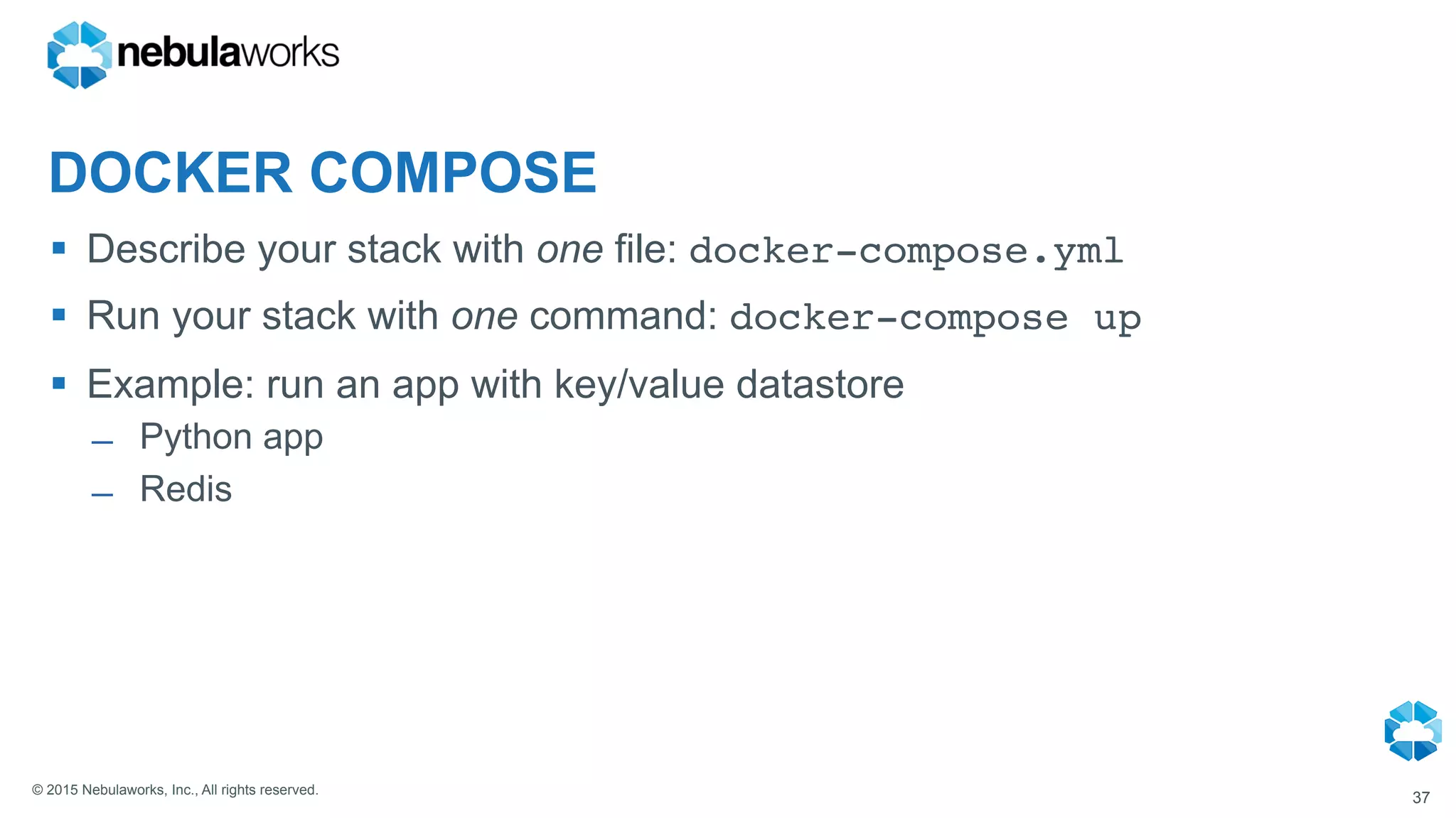 © 2015 Nebulaworks, Inc., All rights reserved.
DOCKER COMPOSE
§  Describe your stack with one file: docker-compose.yml
§  Run your stack with one command: docker-compose up
§  Example: run an app with key/value datastore
̶  Python app
̶  Redis
37
 