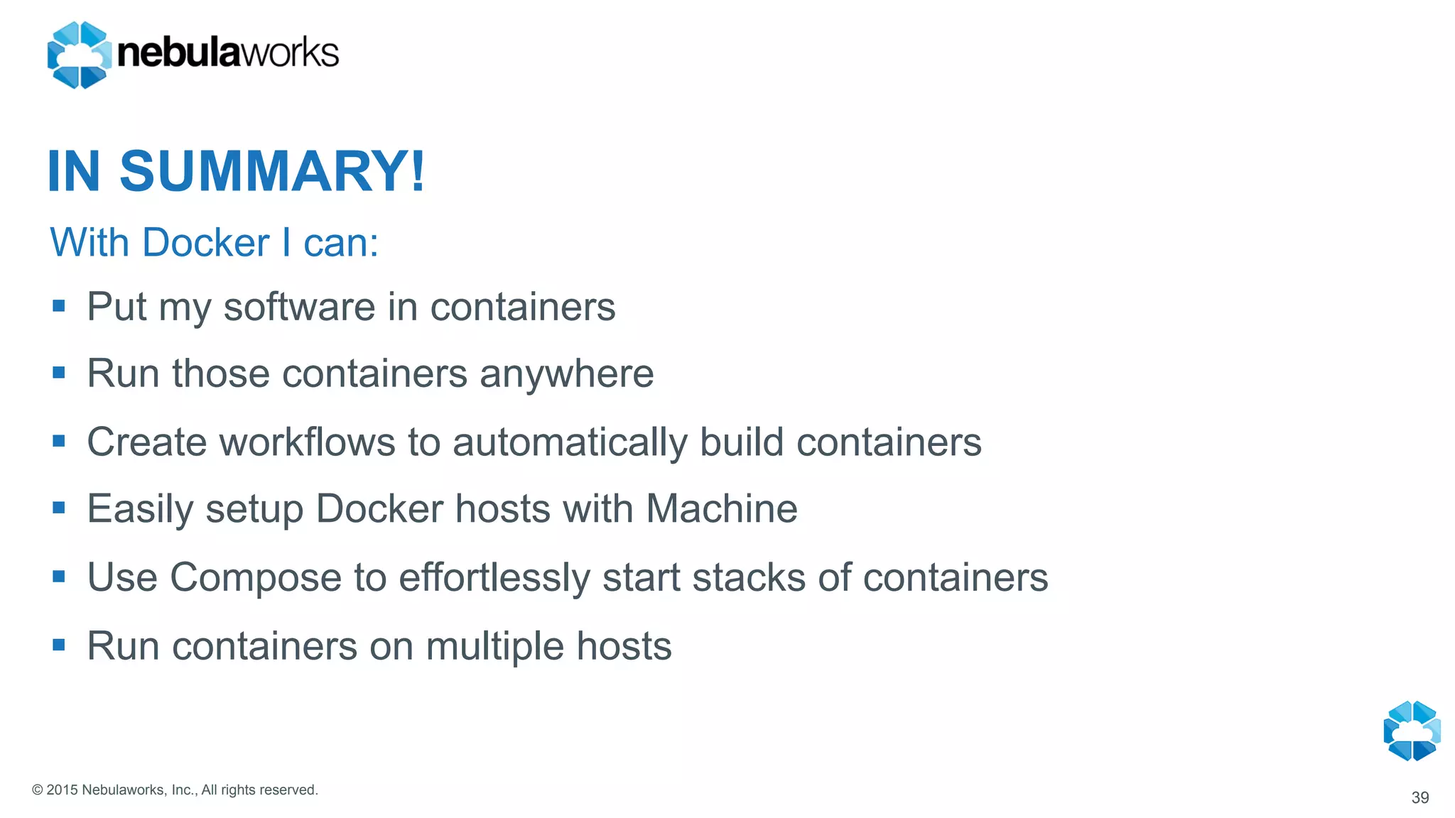 © 2015 Nebulaworks, Inc., All rights reserved.
With Docker I can:
39
§  Put my software in containers
§  Run those containers anywhere
§  Create workflows to automatically build containers
§  Easily setup Docker hosts with Machine
§  Use Compose to effortlessly start stacks of containers
§  Run containers on multiple hosts
IN SUMMARY!
 