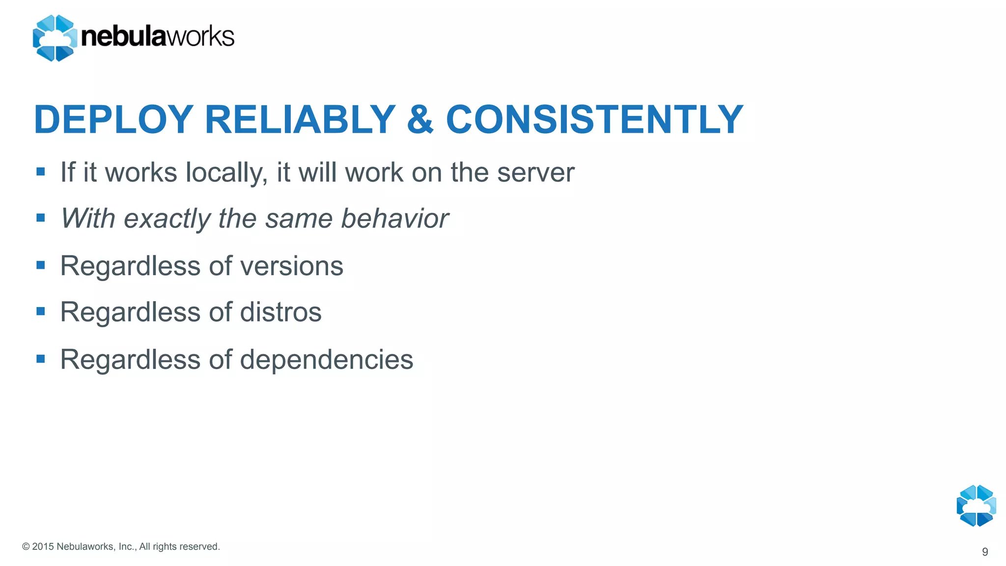 © 2015 Nebulaworks, Inc., All rights reserved.
DEPLOY RELIABLY & CONSISTENTLY
§  If it works locally, it will work on the server
§  With exactly the same behavior
§  Regardless of versions
§  Regardless of distros
§  Regardless of dependencies
9
 