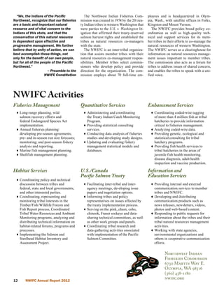 “We, the Indians of the Pacific              The Northwest Indian Fisheries Com-        ployees and is headquartered in Olym-
Northwest, recognize that our fisheries      mission was created in 1974 by the 20 trea-   pia, Wash., with satellite offices in Forks,
are a basic and important natural            ty Indian tribes in western Washington that   Kingston and Mount Vernon.
resource and of vital concern to the         were parties to the U.S. v. Washington lit-      The NWIFC provides broad policy co-
Indians of this state, and that the          igation that affirmed their treaty-reserved   ordination as well as high-quality tech-
conservation of this natural resource        salmon harvest rights and established the     nical and support services for its mem-
is dependent upon effective and              tribes as natural resources co-managers       ber tribes in their efforts to co-manage the
progressive management. We further           with the state.                               natural resources of western Washington.
believe that by unity of action, we can         The NWIFC is an inter-tribal organiza-     The NWIFC serves as a clearinghouse for
best accomplish these things, not            tion that assists member tribes with their    information on natural resources manage-
only for the benefit of our own people,      natural resources co-management respon-       ment issues important to member tribes.
but for all of the people of the Pacific     sibilities. Member tribes select commis-      The commission also acts as a forum for
Northwest.”                                  sioners who develop policy and provide        tribes to address issues of shared concern,
                       – Preamble to the     direction for the organization. The com-      and enables the tribes to speak with a uni-
                     NWIFC Constitution      mission employs about 70 full-time em-        fied voice.




NWIFC Activities
Fisheries Management                         Quantitative Services                         Enhancement Services
  ♦ Long-range planning, wild                  ♦ Administering and coordinating              ♦ Coordinating coded-wire tagging
    salmon recovery efforts and                  the Treaty Indian Catch Monitoring            of more than 4 million fish at tribal
    federal Endangered Species Act               Program.                                      hatcheries to provide information
    implementation.                            ♦ Providing statistical consulting              critical to fisheries management.
  ♦ Annual fisheries planning:                   services.                                   ♦ Analyzing coded-wire data.
    developing pre-season agreements;          ♦ Conducting data analysis of fisheries       ♦ Providing genetic, ecological and
    pre- and in-season run size forecasts;       studies and developing study designs.         statistical consulting for tribal
    monitoring; and post-season fishery        ♦ Updating and evaluating fishery               hatchery programs.
    analysis and reporting.                      management statistical models and           ♦ Providing fish health services to
  ♦ Marine fish management planning.             databases.                                    tribal hatcheries in the areas of
  ♦ Shellfish management planning.                                                             juvenile fish health monitoring,
                                                                                               disease diagnosis, adult health
                                                                                               inspection and vaccine production.

Habitat Services                             U.S./Canada                                   Information and
                                             Pacific Salmon Treaty                         Education Services
  ♦ Coordinating policy and technical
    discussion between tribes and              ♦ Facilitating inter-tribal and inter-        ♦ Providing internal and external
    federal, state and local governments,        agency meetings, developing issue             communication services to member
    and other interested parties.                papers and negotiation options.               tribes and NWIFC.
  ♦ Coordinating, representing and             ♦ Informing tribes and policy                 ♦ Developing and distributing
    monitoring tribal interests in the           representatives on issues affected by         communication products such as
    Timber/Fish/Wildlife Forests and             the treaty implementation process.            news releases, newsletters, videos,
    Fish Report process, Coordinated           ♦ Serving on the pink, chum, coho,              photos and web-based content.
    Tribal Water Resources and Ambient           chinook, Fraser sockeye and data-           ♦ Responding to public requests for
    Monitoring programs, analyzing and           sharing technical committees, as well         information about the tribes and their
    distributing technical information on        as other work groups and panels.              tribal natural resources management
    habitat-related forums, programs and       ♦ Coordinating tribal research and              activities.
    processes.                                   data-gathering activities associated        ♦ Working with state agencies,
  ♦ Implementing the Salmon and                  with implementation of the Pacific            environmental organizations and
    Steelhead Habitat Inventory and              Salmon Committee.                             others in cooperative communication
    Assessment Project.                                                                        efforts.

                                                                                                      Northwest Indian
                                                                                                      Fisheries Commission
                                                                                                      6730 Martin Way E.
                                                                                                      Olympia, WA 98516
                                                                                                      (360) 438-1180
                                                                                                      nwifc.org
12      NWIFC Annual Report 2012
 