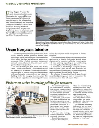 Regional Cooperative Management



                 D     uring the past 30 years, the
                       spirit of cooperation in western
                 Washington has prospered between
                 the co-managers of Washington’s
                 natural resources: the tribes and the
                 state. The co-managers are active in a
                 variety of collaborative conservation
                 processes, including the Ocean
                 Ecosystem Initative, Puget Sound
                 Partnership, Forest Management, and
                 the Tribal Environmental Protection
                 and Water Resources Program.




                                                                                                                                                                Debbie Preston
                                                               Quinault Indian Nation shellfish and marine biologist Scott Mazzone and Melissa Minder of the
                                                               Multi-Agency Rocky Intertidal Network set up an intertidal survey plot on the tribe’s reserva-
                                                               tion north of Taholah.


                 Ocean Ecosystem Initative
                            Coastal treaty Indian tribes always have relied on the    leading to ecosystem-based management of fishery
                         ocean’s resources. Salmon, groundfish, whales, clams         resources.
                         and crab are central to tribal cultures. The treaty Indian     Effective management of the ocean ecosystem requires
                         tribes believe that these and all natural resources are      development of baseline information against which
                         connected. Only a holistic ecosystem management              changes can be measured. Achieving research goals
                         approach can meet the needs of those resources and the       will mean utilizing, expanding on and collaborating
                         people who depend upon them.                                 with existing physical and biological databases.
                            The state of Washington, Hoh Indian Tribe, Makah            In recognition of the challenges facing the Olympic
                         Tribe, Quileute Tribe and the Quinault Indian Nation         coast ecosystem, tribes and the state established the
                         are working with the National Oceanic and Atmospheric        Intergovernmental Policy Council to guide management
                         Administration to integrate common research goals to         of Olympic Coast National Marine Sanctuary.
                         understand changing ocean conditions and create the            The tribes and the state already have developed ocean
                         building blocks for managing these resources. The            research and planning goals, many of which mirror the
                         tribes and state support ocean monitoring and research       recommendations of the U.S. Ocean Policy.


             Fishermen active in setting policies for resources
                                                                                          The coastal treaty tribes ap-     mittees and are participating
                                                                                       ply traditional values and knowl-    in research that looks at ev-
                                                                                       edge to ocean management and         erything from the effects of cli-
                                                                                       research to protect and enhance      mate change on ocean resourc-
                                                                                       the treaty-reserved resources        es to national efforts to improve
                                                                                       that always have sustained their     ocean data gathering.
                                                                                       culture and economy.                    “It’s important we stay on
                                                                                          Lonnie Foster, Quileute fisher-   top of many of these scientif-
                                                                                       man, tribal council member and       ic committees,” said Andrew
                                                                                       fish policy representative, has      Mail, Quinault Indian Nation vice
                                                                                       worked on an ocean fishing boat      chairman and fisherman.
                                                                                       since he was a young boy. As a           “The ocean was put here by
                                                                                       fisherman and policy represen-       the Creator to take care of us,”
                                                                                       tative, Foster knows the impor-      Mail said. “Ocean resources are
Debbie Preston




                                                                                       tance of protecting treaty fish-     one of the main contributors to
                                                                                       ing rights.                          our tribal economy and the econ-
                                                                                          “If we aren’t at the meetings,    omies of surrounding communi-
                                                                                       somebody else makes decisions        ties. We manage conservative-
                 Quileute fisherman Lonnie Foster stresses the importance of having    without us,” Foster said.            ly to make sure those resources
                 tribal members involved in management decisions.                         Coastal tribes are involved       will always be there for us.”
                                                                                       in a myriad of scientific com-


                                                                                                                    NWIFC Annual Report 2012               
 