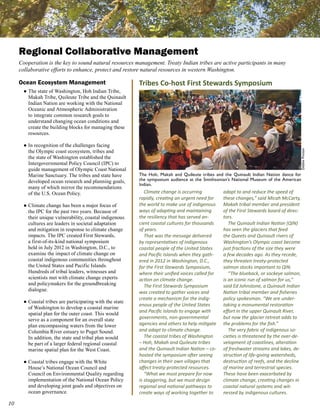 Regional Collaborative Management
     Cooperation is the key to sound natural resources management. Treaty Indian tribes are active participants in many
     collaborative efforts to enhance, protect and restore natural resources in western Washington.

     Ocean Ecosystem Management                            Tribes Co-host First Stewards Symposium
       ● The state of Washington, Hoh Indian Tribe,
         Makah Tribe, Quileute Tribe and the Quinault
         Indian Nation are working with the National
         Oceanic and Atmospheric Administration
         to integrate common research goals to
         understand changing ocean conditions and
         create the building blocks for managing these
         resources.

       ● In recognition of the challenges facing
         the Olympic coast ecosystem, tribes and




                                                                                                                                           Debbie Preston
         the state of Washington established the
         Intergovernmental Policy Council (IPC) to
         guide management of Olympic Coast National
         Marine Sanctuary. The tribes and state have       The Hoh, Makah and Quileute tribes and the Quinault Indian Nation dance for
         developed ocean research and planning goals,      the symposium audience at the Smithsonian’s National Museum of the American
                                                           Indian.
         many of which mirror the recommendations
         of the U.S. Ocean Policy.                            Climate change is occurring          adapt to and reduce the speed of
                                                           rapidly, creating an urgent need for    these changes,” said Micah McCarty,
       ● Climate change has been a major focus of          the world to make use of indigenous     Makah tribal member and president
         the IPC for the past two years. Because of        ways of adapting and maintaining        of the First Stewards board of direc-
         their unique vulnerability, coastal indigenous    the resiliency that has served an-      tors.
         cultures are leaders in societal adaptation       cient coastal cultures for thousands       The Quinault Indian Nation (QIN)
         and mitigation in response to climate change      of years.                               has seen the glaciers that feed
         impacts. The IPC created First Stewards,             That was the message delivered       the Queets and Quinault rivers of
         a first-of-its-kind national symposium            by representatives of indigenous        Washington’s Olympic coast become
         held in July 2012 in Washington, D.C., to         coastal people of the United States     just fractions of the size they were
         examine the impact of climate change on           and Pacific Islands when they gath-     a few decades ago. As they recede,
         coastal indigenous communities throughout         ered in 2012 in Washington, D.C.,       they threaten treaty-protected
         the United States and Pacific Islands.            for the First Stewards Symposium,       salmon stocks important to QIN.
         Hundreds of tribal leaders, witnesses and         where their unified voices called for      “The blueback, or sockeye salmon,
         scientists met with climate change experts        action on climate change.               is an iconic run of salmon for us,”
         and policymakers for the groundbreaking              The First Stewards Symposium         said Ed Johnstone, a Quinault Indian
         dialogue.                                         was created to gather voices and        Nation tribal member and fisheries
                                                           create a mechanism for the indig-       policy spokesman. “We are under-
       ● Coastal tribes are participating with the state
                                                           enous people of the United States       taking a monumental restoration
         of Washington to develop a coastal marine
                                                           and Pacific Islands to engage with      effort in the upper Quinault River,
         spatial plan for the outer coast. This would
         serve as a component for an overall state         governments, non-governmental           but now the glacier retreat adds to
         plan encompassing waters from the lower           agencies and others to help mitigate    the problems for the fish.”
         Columbia River estuary to Puget Sound.            and adapt to climate change.               The very fabric of indigenous so-
         In addition, the state and tribal plan would         The coastal tribes of Washington     cieties is threatened by the over-de-
         be part of a larger federal regional coastal      – Hoh, Makah and Quileute tribes        velopment of coastlines, alteration
         marine spatial plan for the West Coast.           and the Quinault Indian Nation – co-    of freshwater streams and lakes, de-
                                                           hosted the symposium after seeing       struction of life-giving watersheds,
       ● Coastal tribes engage with the White              changes in their own villages that      destruction of reefs, and the decline
         House’s National Ocean Council and                affect treaty-protected resources.      of marine and terrestrial species.
         Council on Environmental Quality regarding           “What we must prepare for now        These have been exacerbated by
         implementation of the National Ocean Policy       is staggering, but we must design       climate change, creating changes in
         and developing joint goals and objectives on      regional and national pathways to       coastal natural systems and wit-
         ocean governance.                                 create ways of working together to      nessed by indigenous cultures.

10
 