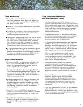 Forest Management                                                   Tribal Environmental Protection
 ● Treaty tribes in western Washington manage their                 and Water Resources Program
   forestlands in ways that benefit people, fish, wildlife and
   water. Healthy forests support healthy streams for salmon         ● More than two decades ago, Pacific Northwest tribes
   and enable wildlife to thrive.                                      partnered with the federal Environmental Protection Agency
                                                                       (EPA) to address water quality issues under the Clean Water
 ● Forests are a source of treaty-protected foods, medicine and        Act. The unprecedented relationship, called the Coordinated
   cultural items.                                                     Tribal Water Quality Program, has improved tribal water
                                                                       quality management and protection of tribal lands and
 ● Tribes that harvest timber on their reservations have forest        treaty-reserved resources.
   management plans and conduct extensive reforestation
   programs to ensure trees for the future.                          ● Partnerships between the EPA and individual tribes have
                                                                       involved environmental protection activities in watersheds
 ● Two processes, Timber/Fish/Wildlife (TFW) and the Forests           throughout the region and enabled the leveraging and
   and Fish Report (FFR), have brought together tribes, state          partnering of county, state and federal funds.
   and federal agencies, environmental groups and private
   forest landowners in an adaptive management process to            ● EPA’s General Assistance Program (GAP) was established
   protect salmon, wildlife and other species while providing          in 1992 to build capacity for environmental protection
   for the economic health of the timber industry.                     programs at every federally recognized tribe in the country.
                                                                       Many tribes have successfully built basic operational
 ● A tribal representative serves on the state’s Forest Practices      capacity with GAP funds and are ready to move to the next
   Board, which sets standards for activities such as timber           step of implementing those environmental programs.
   harvests, road construction and forest chemical applications.
   Tribes also are active participants in the FFR Cooperative        ● Tribes are leaders in a pilot project, called “Beyond
   Monitoring, Evaluation and Research Committee.                      GAP,” to build on the investments of the past 20 years
                                                                       by implementing environmental programs locally, while
                                                                       providing leadership in shaping the next steps in EPA’s
Puget Sound Partnership                                                Indian Program development nationally.

 ● Tribes continued their participation and leadership in the        ● Tribal treaty resources continue to be threatened
   Puget Sound Partnership (PSP) in 2012. The PSP was                  by declining water quality and quantity. In western
   created by Washington Gov. Chris Gregoire in 2005 to                Washington, climate changes and urban development are
   recover Puget Sound’s health by 2020.                               having profound effects on water resources and aquatic
                                                                       ecosystems. This situation will worsen with the state
 ● Tribes participated extensively in updating the PSP Action          population expected to increase by 1 million in the next 20
   Agenda while implementing a wide range of projects aimed            years.
   at improving the health of Puget Sound. Tribal leaders
   also traveled to Washington, D.C. with PSP leadership to          ● Goals of tribal water resources programs include
   advocate for common interests.                                      establishing instream flows to sustain harvestable
                                                                       populations of salmon, identifying limiting factors for
 ● Projects included monitoring forage fish populations near           salmon recovery, protecting existing ground and surface
   Indian Island in Puget Sound; identifying sources and               water supplies, and participating in federal, state and
   potential treatment of land-based pollutant runoff in the           local planning processes for water quantity and quality
   Stillaguamish River system; and mapping and monitoring              management.
   the Skokomish River estuary to assess performance of
   restoration efforts.                                              ● Tribes were disappointed in 2012 when the state delayed its
                                                                       update of the fish consumption rate used to determine how
 ● Nearly 1,400 acres of shellfish beds reportedly were                much toxic pollution is allowed to enter Washington waters.
   reopened for harvest. Approximately 2,300 acres of habitat          The rate is supposed to protect residents from more than 100
   restoration projects were completed in the 16 major river           toxins that can harm human health.
   delta estuaries.

 ● Ground is still being lost faster than it has been gained.
   Progress in the region has not been sufficient to meet the
   partnership’s 2020 ecosystem recovery targets for the
   region.
                                                                                                                                      11
 