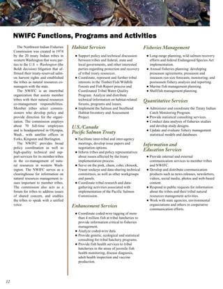 NWIFC Functions, Programs and Activities
        The Northwest Indian Fisheries     Habitat Services                                 Fisheries Management
     Commission was created in 1974
     by the 20 treaty Indian tribes in      ● Support policy and technical discussion        ● Long-range planning, wild salmon recovery
     western Washington that were par-        between tribes and federal, state and            efforts and federal Endangered Species Act
     ties to the U.S. v. Washington (the      local governments, and other interested          implementation.
     Boldt decision) litigation that af-      parties regarding protection and recovery      ● Annual fisheries planning: developing
     firmed their treaty-reserved salm-       of tribal treaty resources.                      preseason agreements; preseason and
     on harvest rights and established      ● Coordinate, represent and further tribal         inseason run size forecasts; monitoring; and
     the tribes as natural resources co-      interests in the Timber/Fish/Wildlife            postseason fishery analysis and reporting.
     managers with the state.                 Forests and Fish Report process and            ● Marine fish management planning.
        The NWIFC is an intertribal           Coordinated Tribal Water Quality               ● Shellfish management planning.
     organization that assists member         Program. Analyze and distribute
     tribes with their natural resources      technical information on habitat-related      Quantitative Services
     co-management responsibilities.          forums, programs and issues.
     Member tribes select commis-           ● Implement the Salmon and Steelhead             ● Administer and coordinate the Treaty Indian
     sioners who develop policy and           Habitat Inventory and Assessment                 Catch Monitoring Program.
     provide direction for the organi-        Project.                                       ● Provide statistical consulting services.
     zation. The commission employs                                                          ● Conduct data analysis of fisheries studies
     about 70 full-time employees          U.S./Canada                                         and develop study designs.
     and is headquartered in Olympia,                                                        ● Update and evaluate fishery management
     Wash., with satellite offices in
                                           Pacific Salmon Treaty                               statistical models and databases.
     Forks, Kingston and Burlington.        ● Facilitate inter-tribal and inter-agency
        The NWIFC provides broad              meetings, develop issue papers and            Information and
     policy coordination as well as           negotiation options.
     high-quality technical and sup-        ● Inform tribes and policy representatives
                                                                                            Education Services
     port services for its member tribes      about issues affected by the treaty            ● Provide internal and external
     in the co-management of natu-            implementation process.                          communication services to member tribes
     ral resources in western Wash-         ● Serve on the pink, chum, coho, chinook,          and NWIFC.
     ington. The NWIFC serves as a            Fraser sockeye and data-sharing technical      ● Develop and distribute communication
     clearinghouse for information on         committees, as well as other workgroups          products such as news releases, newsletters,
     natural resources management is-         and panels.                                      videos, social media, photos and web-based
     sues important to member tribes.       ● Coordinate tribal research and data-             content.
     The commission also acts as a            gathering activities associated with           ● Respond to public requests for information
     forum for tribes to address issues       implementation of the Pacific Salmon             about the tribes and their tribal natural
     of shared concern, and enables           Commission.                                      resources management activities.
     the tribes to speak with a unified                                                      ● Work with state agencies, environmental
     voice.                                Enhancement Services                                organizations and others in cooperative
                                                                                               communication efforts.
                                            ● Coordinate coded-wire tagging of more
                                              than 4 million fish at tribal hatcheries to
                                              provide information critical to fisheries
                                              management.
                                            ● Analyze coded-wire data.
                                            ● Provide genetic, ecological and statistical
                                              consulting for tribal hatchery programs.
                                            ● Provide fish health services to tribal
                                              hatcheries in the areas of juvenile fish
                                              health monitoring, disease diagnosis,
                                              adult health inspection and vaccine
                                              production.




12
 