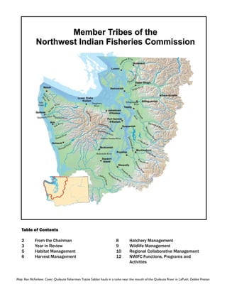 Table of Contents

   2	        From the Chairman                                         8	       Hatchery Management
   3	        Year in Review                                            9	       Wildlife Management
   5	        Habitat Management                                        10	      Regional Collaborative Management
   6	        Harvest Management                                        12	      NWIFC Functions, Programs and 	 	
                                                                       	        Activities


Map: Ron McFarlane. Cover: Quileute fisherman Tazzie Sablan hauls in a coho near the mouth of the Quileute River in LaPush. Debbie Preston
 