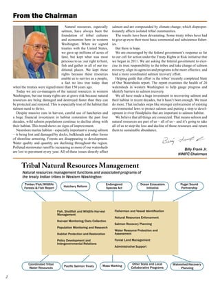 From the Chairman
                                          Natural resources, especially        salmon and are compounded by climate change, which dispropor-
                                       salmon, have always been the            tionately affects isolated tribal communities.
                                       foundation of tribal cultures              The results have been devastating. Some treaty tribes have had
                                       and economies here in western           to give up even their most basic ceremonial and subsistence fisher-
                                       Washington. When we signed              ies.
                                       treaties with the United States,           But there is hope.
                                       we gave up millions of acres of            We are encouraged by the federal government’s response so far
                                       land, but kept what was most            to our call for action under the Treaty Rights at Risk initiative that
                                       precious to us: our right to hunt,      we began in 2011. We are asking the federal government to exer-
                                       fish and gather in all of our tra-      cise its trust responsibility to the tribes and take charge of salmon
                                       ditional places. We kept these          recovery, align its agencies and programs to be more effective, and
                                       rights because these resources          lead a more coordinated salmon recovery effort.
                                       enable us to survive as a people,          Helping guide that effort is the tribes’ recently completed State
                                       a fact no less true today than          of Our Watersheds report. The report examines the health of 20
    when the treaties were signed more than 150 years ago.                     watersheds in western Washington to help gauge progress and
      Today we are co-managers of the natural resources in western             identify barriers to salmon recovery.
    Washington, but our treaty rights are at grave risk because natural           We all have made a huge investment in recovering salmon and
    resources are being damaged and destroyed faster than they can             their habitat in recent decades, but it hasn’t been enough. We must
    be protected and restored. This is especially true of the habitat that     do more. That includes steps like stronger enforcement of existing
    salmon need to thrive.                                                     environmental laws to protect salmon and putting a stop to devel-
      Despite massive cuts in harvest, careful use of hatcheries and           opment in river floodplains that are important to salmon habitat.
    a huge financial investment in habitat restoration the past four              We believe that all things are connected. That means salmon and
    decades, wild salmon populations continue to decline along with            natural resources are part of us – all of us – and it’s going to take
    their habitat. This trend shows no signs of improvement.                   all of us to stop the loss and decline of those resources and return
      Nearshore marine habitat – especially important to young salmon          them to sustainable abundance.
    – is being lost and damaged by docks, bulkheads and other forms
    of shoreline armoring. Forests are disappearing to development.
    Water quality and quantity are declining throughout the region.
    Polluted stormwater runoff is increasing as more of our watersheds
                                                                                                                                 Billy Frank Jr.
    are lost to pavement every year. All of these issues directly affect
                                                                                                                               NWIFC Chairman


          Tribal Natural Resources Management
          Natural resources management functions and associated programs of
          the treaty Indian tribes in Western Washington:
            Timber/Fish/Wildlife                                           Endangered              Ocean Ecosystem               Puget Sound
            Forests & Fish Report        Hatchery Reform                   Species Act                 Initiative                Partnership




                                    Fish, Shellfish and Wildlife Harvest        Fisherman and Vessel Identification
                                    Management
                                                                                Natural Resources Enforcement
                                    Harvest Monitoring/Data Collection
                                                                                Salmon Recovery Planning
                                    Population Monitoring and Research
                                                                                Water Resource Protection and
                                    Habitat Protection and Restoration          Assessment

                                    Policy Development and                      Forest Land Management
                                    Intergovernmental Relations                 	
                                                                                Administrative Support




               Coordinated Tribal                                                            Other State and Local         Watershed Recovery
                                         Pacific Salmon Treaty        Mass Marking
               Water Resources                                                              Collaborative Programs              Planning


 