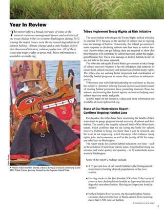 Year In Review
                 T   his report offers a broad overview of some of the
                     natural resources management issues and activities of
                 the treaty Indian tribes in western Washington during 2012.
                                                                                          Tribes Implement Treaty Rights at Risk Initiative
                                                                                            The treaty Indian tribes began the Treaty Rights at Risk initiative
                                                                                          in summer 2011 because of the decline of salmon due to ongoing
                 Among the major issues were the increased degradation of
                                                                                          loss and damage of habitat. Historically, the federal government’s
                 salmon habitat, climate change and a state budget deficit
                                                                                          main response to declining salmon runs has been to restrict har-
                 that threatened hatchery salmon production. All of these                 vest. Before tribes can go fishing, they are required to show that
                 issues put treaty rights at great risk. More information is              their fisheries will contribute to salmon recovery under the Endan-
                 available at nwifc.org.                                                  gered Species Act. Those who damage or destroy habitat, however,
                                                                                          are not held to the same standard.
                                                                                            The tribes are asking the United States government to take charge
                                                                                          of salmon recovery because it has the obligation and authority to
                                                                                          ensure both salmon recovery and protection of tribal treaty rights.
                                                                                          The tribes also are seeking better alignment and coordination of
                                                                                          federally funded programs to ensure they contribute to salmon re-
                                                                                          covery.
                                                                                            Tribes have met with federal leadership several times to discuss
                                                                                          the initiative. Attention is being focused on increased enforcement
                                                                                          of existing habitat protection laws, protecting instream flows for
                                                                                          salmon, and ensuring that federal agency actions are helping meet
                                                                                          salmon recovery needs and goals.
                                                                                            A tribal paper on the initiative, videos and more information are
                                                                                          available at treatyrightsatrisk.org.

                                                                                          State of Our Watersheds Report
                                                                                          Confirms Ongoing Habitat Loss
                                                                                             For decades, the tribes have been examining the health of their
                                                                                          watersheds to gauge progress toward recovery of salmon and their
                                                                                          habitat. The result is the recently released State of Our Watersheds
                                                                                          report, which confirms that we are losing the battle for salmon
                                                                                          recovery. Habitat is being lost faster than it can be restored, and
                                                                                          the trend is not improving, which threatens tribal cultures, treaty
                                                                                          rights, jobs, and economies, as well as the quality of life for every-
                                                                                          one who lives in Washington.
                                                                                             The report tracks key salmon habitat indicators over time – such
                                                                                          as the condition of nearshore marine areas, forest habitat along our
                                                                                          streams, and water quality and quantity – in 20 watersheds across
                                                                                          western Washington.
Debbie Preston




                                                                                            Some of the report’s findings include:

                                                                                            ● A 75 percent loss of salt marsh habitat in the Stillaguamish
                 A Makah tribal member shares a dance during a protocol ceremony at the
                 2012 Tribal Canoe Journey hosted by the Squaxin Island Tribe.                watershed is limiting chinook populations in the river
                                                                                              system.

                                                                                            ● Herring stocks in the Port Gamble S’Klallam Tribe’s area of
                                                                                              concern have declined from healthy to depressed because of
                                                                                              degraded nearshore habitat. Herring are important food for
                                                                                              salmon.

                                                                                            ● In the Chehalis River system, the Quinault Indian Nation
                                                                                              estimates that culverts slow or block salmon from reaching
                                                                                              more than 1,500 miles of habitat.
                                                                                                                                          (Continued on next page)
                                                                                                                                                                     
 