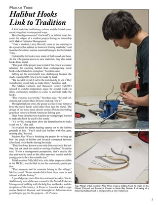 Makah Tribe

Halibut Hooks
Link to Tradition

A fish hook has tied history, culture and the Makah community together in unexpected ways.
The čibu·d (pronounced “cha bood”), or halibut hook, became the subject of a student project during an internship
with Makah Fisheries Management.
“I had a student, Larry Buzzell, come to me wanting to
do a project that related to historical fishing methods,” said
Jonathan Scordino, marine mammal biologist for the Makah
Tribe.
Historically the hooks were made of both wood and bone.
As the tribe gained access to new materials, they also made
hooks from metal.
“The goal of the project was to test if the čibu·d was more
selective for catching halibut than contemporary circle
hooks when fished on a longline,” Scordino said.
Setting up the experiment was challenging because the
study required 200 čibu·d to be made by hand.
“We decided to put it out to the community to see if they
would come in and help us make them,” Scordino said.
The Makah Cultural and Research Center (MCRC)
opened its exhibit preparation space for several weeks to
allow community members to come in and help make the
hooks.
“The response was terrific,” Scordino said. “Several volunteers put in more than 20 hours making čibu·d.”
Through trial and error, the group learned it was better to
bend the metal hooks cold rather than heat the metal. The
design of the hook more closely mimics Polynesian fishing
gear than historical North American fishing gear.
Elder Jesse Ides (Hushta) watched as young people learned
to make the hook he used in his youth.
“It’s terrific seeing them show the determination to make
it and use it,” Ides said.
He recalled his father hauling canoes out to the halibut
grounds to fish. “You’d catch just halibut with that gear,
nothing else,” he said.
Student Alex Wise is finishing the project by writing up
how the catch of halibut and bycatch compared between
čibu·d and circle hooks during the study.
“The čibu·d was known to not only fish selectively for halibut, but not catch too small or too big a halibut,” Scordino
said. “From a management perspective, that’s exactly the
size you want to catch so the older spawners remain and the
young grow to be a harvestable size.”
Tribal member Polly McCarty, who helps prepare exhibits
at the MCRC, was thrilled to see the community participation.
“This museum and its contents belong to the village,”
McCarty said. “It was wonderful to have them come in and
interact with the history.”
A parallel project is to film the creation of wooden čibu·ds.
Additionally an exhibit was created in the Makah Fisheries
Management building with the kelp line and hooks, and descriptions of the history. A Preserve America and a cooperative National Oceanic and Atmospheric Administration
grant helped pay for the projects. – D. Preston

D. Preston (2)

Top: Makah tribal member Alex Wise wraps a halibut hook he made in the
Makah Cultural and Research Center in Neah Bay. Below: A drawing of a
historical halibut hook is compared to a new metal one.

3

 