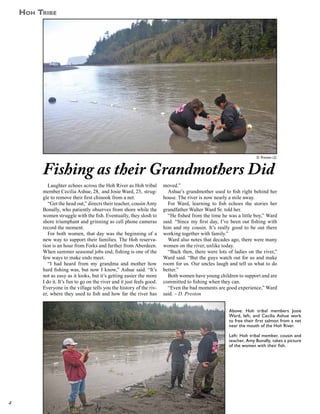 Hoh Tribe

D. Preston (2)

Fishing as their Grandmothers Did
Laughter echoes across the Hoh River as Hoh tribal
member Cecilia Ashue, 28, and Josie Ward, 23, struggle to remove their first chinook from a net.
“Get the head out,” directs their teacher, cousin Amy
Bonally, who patiently observes from shore while the
women struggle with the fish. Eventually, they slosh to
shore triumphant and grinning as cell phone cameras
record the moment.
For both women, that day was the beginning of a
new way to support their families. The Hoh reservation is an hour from Forks and farther from Aberdeen.
When summer seasonal jobs end, fishing is one of the
few ways to make ends meet.
“I had heard from my grandma and mother how
hard fishing was, but now I know,” Ashue said. “It’s
not as easy as it looks, but it’s getting easier the more
I do it. It’s fun to go on the river and it just feels good.
Everyone in the village tells you the history of the river, where they used to fish and how far the river has

moved.”
Ashue’s grandmother used to fish right behind her
house. The river is now nearly a mile away.
For Ward, learning to fish echoes the stories her
grandfather Walter Ward Sr. told her.
“He fished from the time he was a little boy,” Ward
said. “Since my first day, I’ve been out fishing with
him and my cousin. It’s really good to be out there
working together with family.”
Ward also notes that decades ago, there were many
women on the river, unlike today.
“Back then, there were lots of ladies on the river,”
Ward said. “But the guys watch out for us and make
room for us. Our uncles laugh and tell us what to do
better.”
Both women have young children to support and are
committed to fishing when they can.
“Even the bad moments are good experience,” Ward
said. – D. Preston
Above: Hoh tribal members Josie
Ward, left, and Cecilia Ashue work
to free their first salmon from a net
near the mouth of the Hoh River.
Left: Hoh tribal member, cousin and
teacher, Amy Bonally, takes a picture
of the women with their fish.

4

 