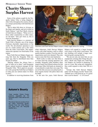 Nisqually Indian Tribe

Charity Shares
Surplus Harvest
Some of the salmon caught by the Nisqually Indian Tribe is being shipped to
other tribes throughout the country, thanks
to a unique partnership with Faith Harvest
Helpers.
“We’ve taken fish down to Arizona, to
the Hopis and Apache, and out to tribes in
South Dakota,” said Paul Shorb, director
of Faith Harvest Helpers. “When we’re in
those tribal communities in other states,
we tell them: ‘This isn’t from us, this is
from the Nisquallys.’ ”
Faith Harvest Helpers is a ministry of
Youth With a Mission, one of the largest
Christian charitable organizations in the
world. The all-volunteer operation is run
out of a small cannery just a few miles
from the tribe’s reservation. The organization also operates two food banks in the
region.
Since Faith Harvest Helpers began canning fish from the Nisqually Tribe six
years ago, they’ve distributed more than
10 tons of salmon.
“Sharing salmon has always been a
part of what we’ve done,” said Georgiana
Kautz, natural resources manager for the
Nisqually Tribe. “We’re glad we can partner with a group like Faith Harvest Helpers
to make sure our salmon make it to those
in need.”
In addition to receiving donations from

Volunteers with Faith Harvest Helpers prepare tribally caught salmon for canning.

tribal fishermen, Faith Harvest Helpers
works with tribal hatchery staff to collect
quality hatchery surplus. Even the cans the
organization used were donated. They also
receive some fish from state hatcheries.
Shorb works to make sure that there is
no waste from the canning operation. For
example, Nisqually tribal members often
request heads from filleted salmon for fish
head soup. Other fish heads are donated to
a local church to make their own soup. The
rest of the fish carcasses are picked up by a
local organic farmer who plows them into
his fields.
In the next few years, Faith Harvest

E. O’Connell

Helpers will expand to a larger location
even closer to the tribe’s reservation. The
new building will include a larger commercial-grade canning facility.
“We can not only can more fish, we can
expand into canning other things like produce,” Shorb said. Right now, Faith Harvest Helpers are limited to preparing 22
cans at a time. But using new equipment,
they could expand to more than 500 at a
time.
“Groups like Faith Harvest Helpers
make sure the hungry are fed,” Kautz said.
“Salmon are a vital food for us; it is good
that it can be shared.” – E. O’Connell

Autumn’s Bounty
Tribal member Dulcie Frazier
prepares vegetables for the
Nisqually Indian Tribe’s fall harvest
dinner.
The dinner features produce from
the tribe’s community garden,
chinook from the tribal fishery
and clams from the Nisqually
shellfish farm.

E. O’Connell

5

 
