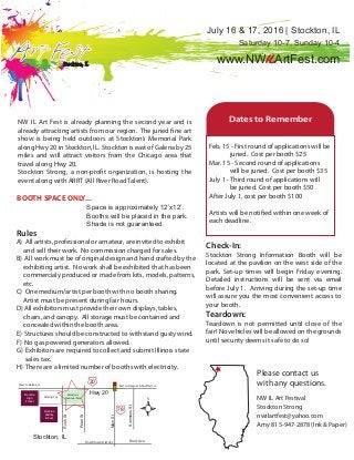 Please contact us
with any questions.
NW IL Art Festival
Stockton Strong
nwilartfest@yahoo.com
Amy 815-947-2878 (Ink & Paper)
BOOTH SPACE ONLY...
Space is approximately 12’x12’.
Booths will be placed in the park.
Shade is not guaranteed.
NW IL Art Fest is already planning the second year and is
already attracting artists from our region. The juried fine art
show is being held outdoors at Stockton’s Memorial Park
along Hwy 20 in Stockton, IL. Stockton is east of Galena by 25
miles and will attract visitors from the Chicago area that
travel along Hwy 20.
Stockton Strong, a non-profit organization, is hosting the
event along with ARRT (All River Road Talent).
Feb. 15 - First round of applications will be
juried. Cost per booth $25
Mar. 15 - Second round of applications
will be juried. Cost per booth $35
July 1 - Third round of applications will
be juried. Cost per booth $50
After July 1, cost per booth $100
Artists will be notified within one week of
each deadline.
Check-In:
Stockton Strong Information Booth will be
located at the pavilion on the west side of the
park. Set-up times will begin Friday evening.
Detailed instructions will be sent via email
before July 1. Arriving during the set-up time
will assure you the most convenient access to
your booth.
Teardown:
Teardown is not permitted until close of the
fair! No vehicles will be allowed on the grounds
until security deems it safe to do so!
Rules
A) All artists, professional or amateur, are invited to exhibit
and sell their work. No commission charged for sales.
B) All work must be of original design and hand crafted by the
exhibiting artist. No work shall be exhibited that has been
commercialy produced or made from kits, models, patterns,
etc.
C) One medium/artist per booth with no booth sharing.
Artist must be present during fair hours.
D) All exhibitors must provide their own displays, tables,
chairs, and canopy. All storage must be contained and
concealed within the booth area.
E) Structures should be constructed to withstand gusty wind.
F) No gas powered generators allowed.
G) Exhibitors are required to collect and submit Illinois state
sales tax.
H) There are a limited number of booths with electricity.
20
78
Hwy 20
MainSt
Stockton, IL
0000
PearlSt
Stockton’s
Memorial Park
RushSt
Stockton
High
School
Parking Lot
SimmonsSt
Stockton
Middle
School
West to Galena, IL East to Freeport & Rockford, IL
Front Ave.Downtown District
Dates to Remember
Stockton, IL
July 16 & 17, 2016 | Stockton, IL
www.NWILArtFest.com
Saturday 10-7, Sunday 10-4
 