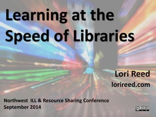Learning at the 
Speed of Libraries 
Lori Reed 
lorireed.com 
Northwest ILL & Resource Sharing Conference 
September 2014 
 