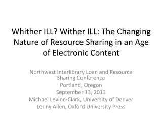 Whither ILL? Wither ILL: The Changing
Nature of Resource Sharing in an Age
of Electronic Content
Northwest Interlibrary Loan and Resource
Sharing Conference
Portland, Oregon
September 13, 2013
Michael Levine-Clark, University of Denver
Lenny Allen, Oxford University Press
 