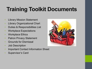 Training Toolkit Documents
• Library Mission Statement
• Library Organizational Chart
• Duties & Responsibilities List
• Workplace Expectations
• Workplace Ethics
• Patron Privacy Statement
• Grounds for Dismissal
• Job Description
• Important Contact Information Sheet
• Supervisor’s Card
 