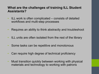 What are the challenges of training ILL Student
Assistants?
• ILL work is often complicated – consists of detailed
workflows and multi-step processes
• Requires an ability to think abstractly and troubleshoot
• ILL units are often isolated from the rest of the library
• Some tasks can be repetitive and monotonous
• Can require high degree of technical proficiency
• Must transition quickly between working with physical
materials and technology to working with patrons
 