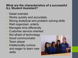 What are the characteristics of a successful
ILL Student Assistant?
• Detail oriented
• Works quickly and accurately
• Strong analytical and problem solving skills
• Well organized, orderly
• Manages time effectively
• Customer service oriented
• Not afraid of technology
• Good communicator
• Team player
• Intellectually curious
and eager to learn new
skills
 