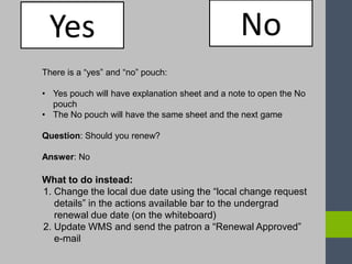 Yes No
There is a “yes” and “no” pouch:
• Yes pouch will have explanation sheet and a note to open the No
pouch
• The No pouch will have the same sheet and the next game
Question: Should you renew?
Answer: No
What to do instead:
1. Change the local due date using the “local change request
details” in the actions available bar to the undergrad
renewal due date (on the whiteboard)
2. Update WMS and send the patron a “Renewal Approved”
e-mail
 