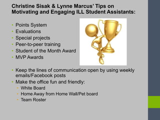 Christine Sisak & Lynne Marcus’ Tips on
Motivating and Engaging ILL Student Assistants:
• Points System
• Evaluations
• Special projects
• Peer-to-peer training
• Student of the Month Award
• MVP Awards
• Keep the lines of communication open by using weekly
emails/Facebook posts
• Make the office fun and friendly:
• White Board
• Home Away from Home Wall/Pet board
• Team Roster
 