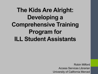 The Kids Are Alright:
Developing a
Comprehensive Training
Program for
ILL Student Assistants
Robin Milford
Access Services Librarian
University of California Merced
 
