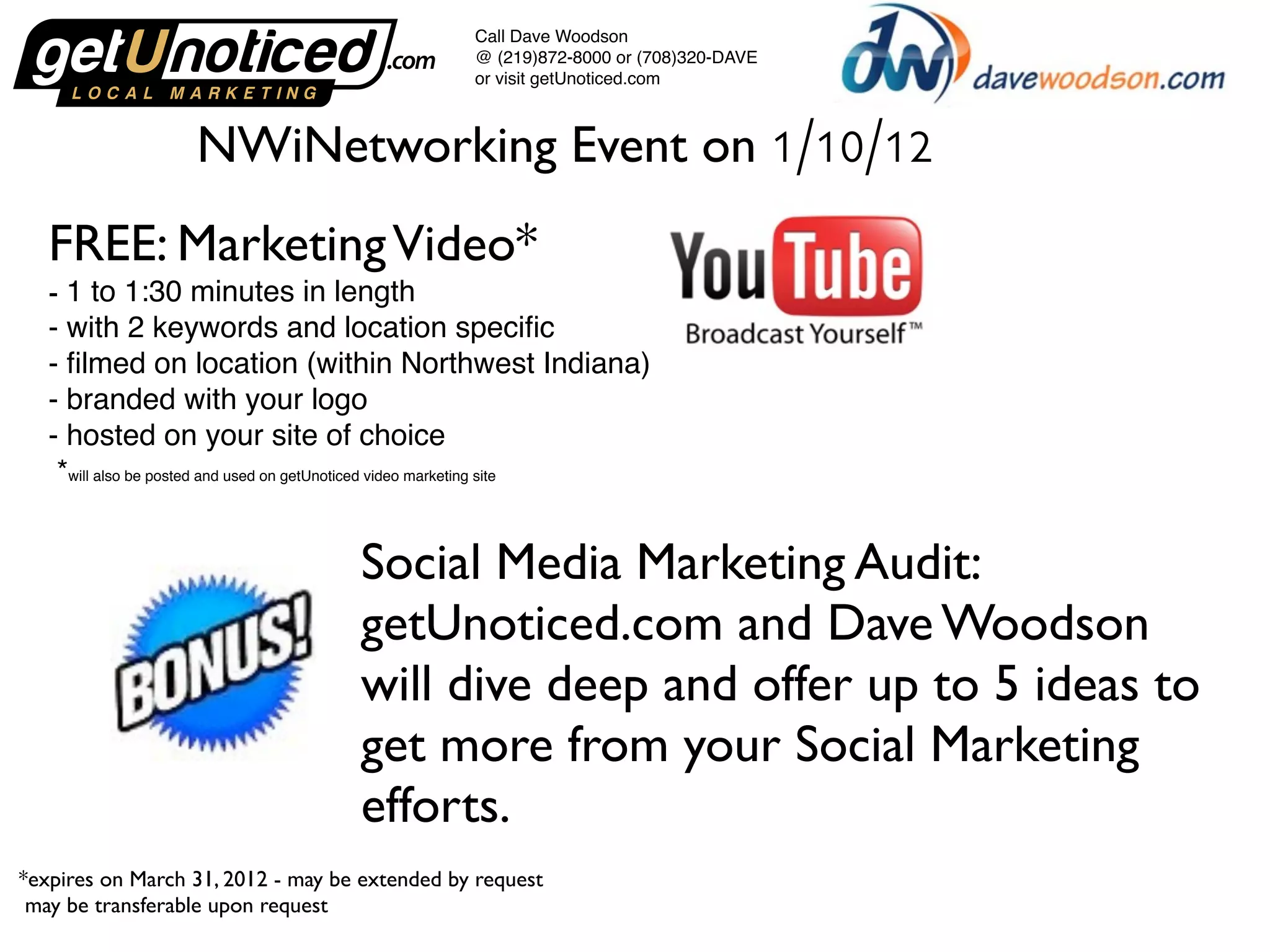 Call Dave Woodson
@ (219)872-8000 or (708)320-DAVE
or visit getUnoticed.com
NWiNetworking Event on 1/10/12
FREE: Marketing Video*
- 1 to 1:30 minutes in length
- with 2 keywords and location specific
- filmed on location (within Northwest Indiana)
- branded with your logo
- hosted on your site of choice
*will also be posted and used on getUnoticed video marketing site
Social Media Marketing Audit:
getUnoticed.com and Dave Woodson
will dive deep and offer up to 5 ideas to
get more from your Social Marketing
efforts.
*expires on March 31, 2012 - may be extended by request
may be transferable upon request