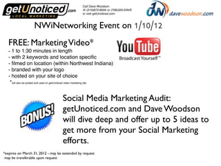 Call Dave Woodson
                                                 @ (219)872-8000 or (708)320-DAVE
                                                 or visit getUnoticed.com



                   NWiNetworking Event on 1/10/12
   FREE: Marketing Video*
   - 1 to 1:30 minutes in length
   - with 2 keywords and location speciﬁc
   - ﬁlmed on location (within Northwest Indiana)
   - branded with your logo
   - hosted on your site of choice
    *will also be posted and used on getUnoticed video marketing site


                                     Social Media Marketing Audit:
                                     getUnoticed.com and Dave Woodson
                                     will dive deep and offer up to 5 ideas to
                                     get more from your Social Marketing
                                     efforts.
*expires on March 31, 2012 - may be extended by request
 may be transferable upon request
 