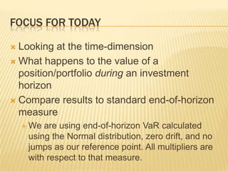 Focus for TodayLooking at the time-dimensionWhat happens to the value of a position/portfolio during an investment horizonCompare results to standard end-of-horizon measureWe are using end-of-horizon VaR calculated using the Normal distribution, zero drift, and no jumps as our reference point. All multipliers are with respect to that measure.