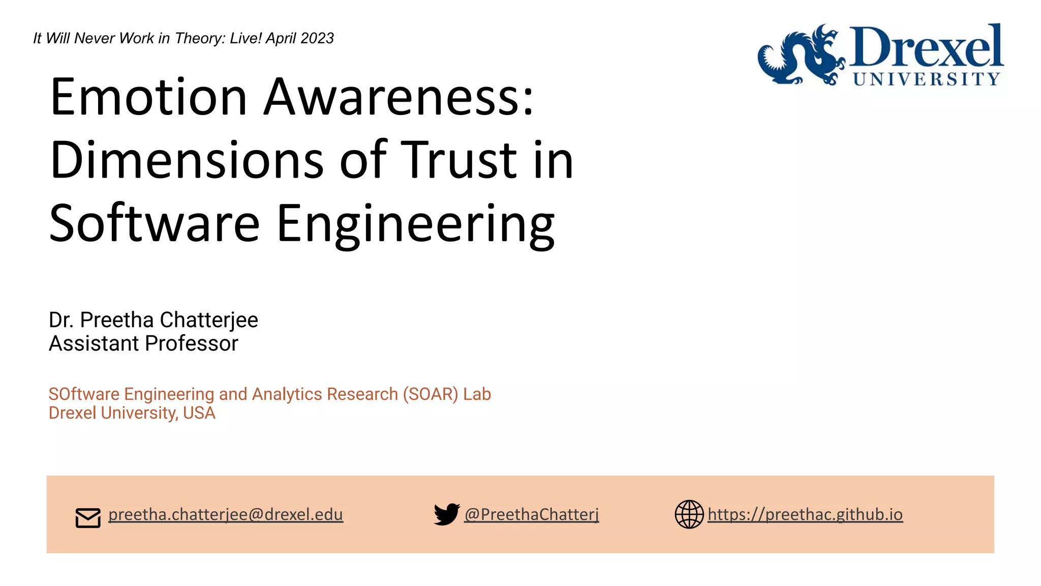 Emotion Awareness:
Dimensions of Trust in
Software Engineering
Dr. Preetha Chatterjee
Assistant Professor
SOftware Engineering and Analytics Research (SOAR) Lab
Drexel University, USA
It Will Never Work in Theory: Live! April 2023
preetha.chatterjee@drexel.edu @PreethaChatterj https://preethac.github.io
 