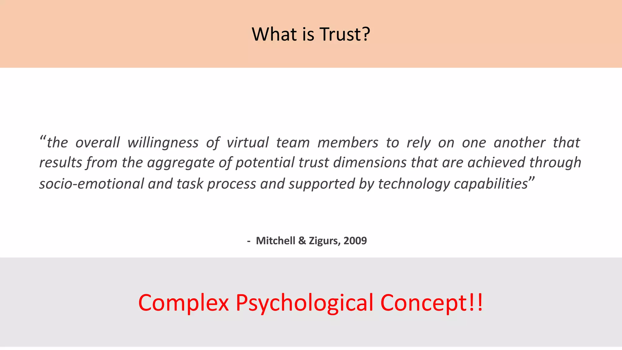 What is Trust?
“the overall willingness of virtual team members to rely on one another that
results from the aggregate of potential trust dimensions that are achieved through
socio-emotional and task process and supported by technology capabilities”
- Mitchell & Zigurs, 2009
Complex Psychological Concept!!
 