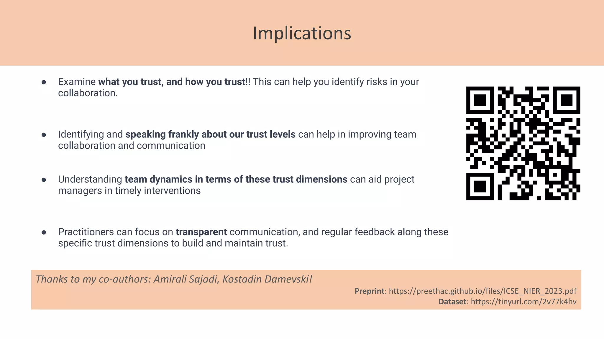 Implications
Thanks to my co-authors: Amirali Sajadi, Kostadin Damevski!
Preprint: https://preethac.github.io/files/ICSE_NIER_2023.pdf
Dataset: https://tinyurl.com/2v77k4hv
● Examine what you trust, and how you trust!! This can help you identify risks in your
collaboration.
● Identifying and speaking frankly about our trust levels can help in improving team
collaboration and communication
● Understanding team dynamics in terms of these trust dimensions can aid project
managers in timely interventions
● Practitioners can focus on transparent communication, and regular feedback along these
speciﬁc trust dimensions to build and maintain trust.
 