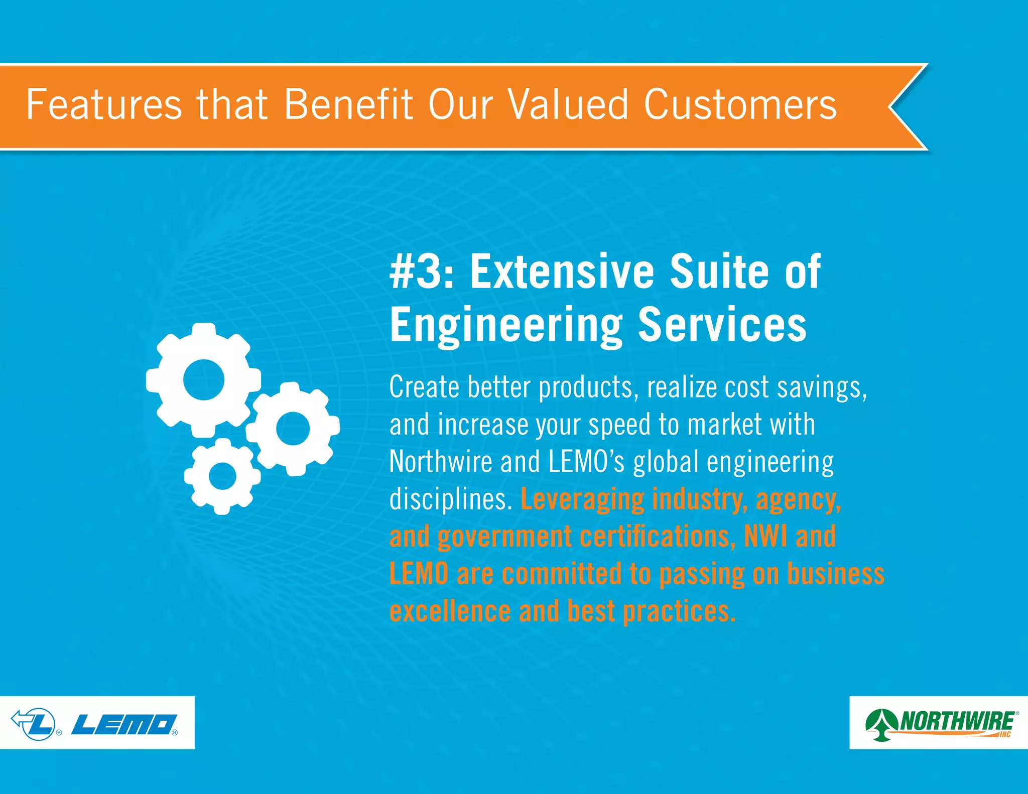 ® ®
Features that Benefit Our Valued Customers
#3: Extensive Suite of
Engineering Services
Create better products, realize cost savings,
and increase your speed to market with
Northwire and LEMO’s global engineering
disciplines. Leveraging industry, agency,
and government certifications, NWI and
LEMO are committed to passing on business
excellence and best practices.
 