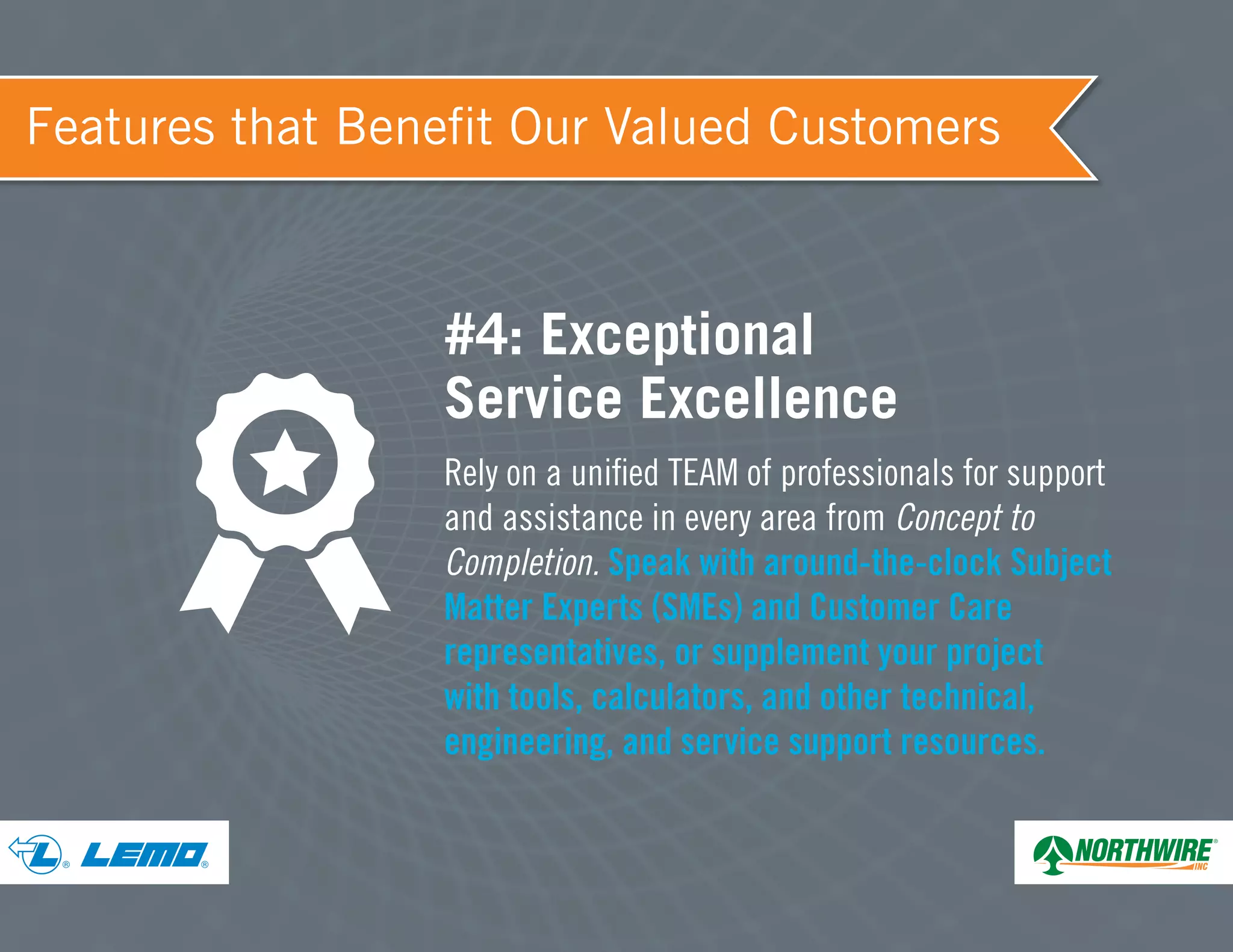 ® ®
Features that Benefit Our Valued Customers
#4: Exceptional
Service Excellence
Rely on a unified TEAM of professionals for support
and assistance in every area from Concept to
Completion. Speak with around-the-clock Subject
Matter Experts (SMEs) and Customer Care
representatives, or supplement your project
with tools, calculators, and other technical,
engineering, and service support resources.
 