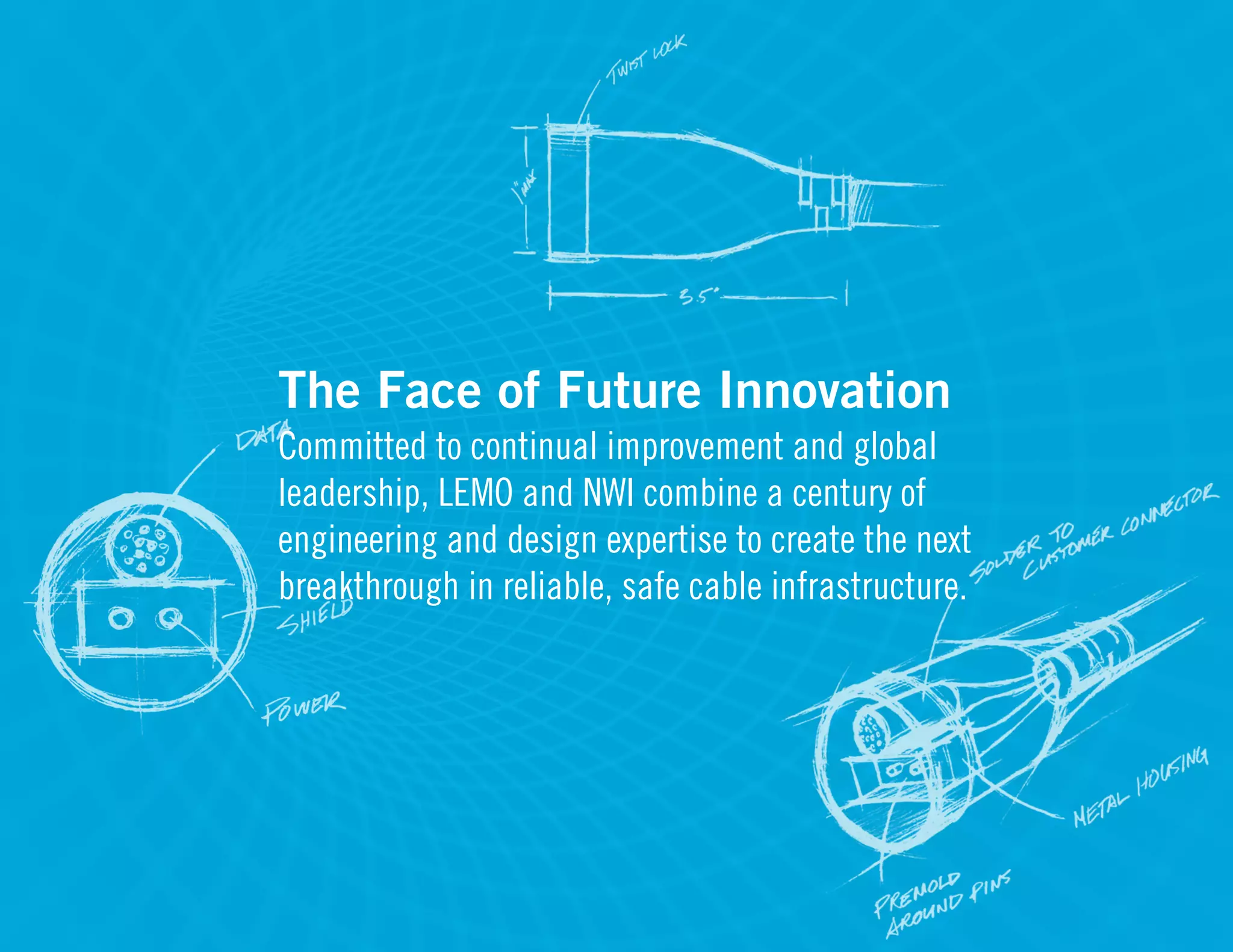 The Face of Future Innovation
Committed to continual improvement and global
leadership, LEMO and NWI combine a century of
engineering and design expertise to create the next
breakthrough in reliable, safe cable infrastructure.
 