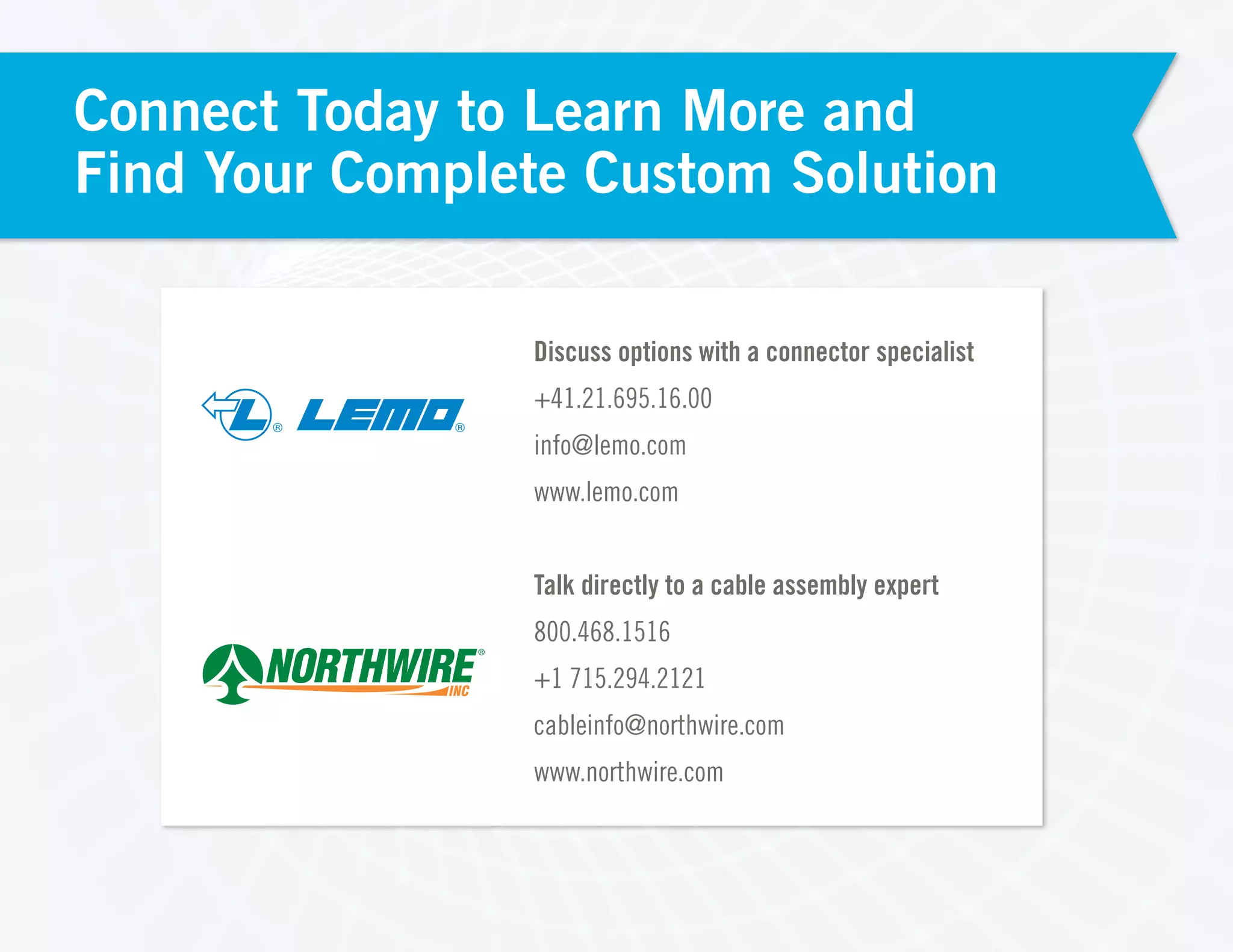 ® ®
Discuss options with a connector specialist
+41.21.695.16.00
info@lemo.com
www.lemo.com
Talk directly to a cable assembly expert
800.468.1516
+1 715.294.2121
cableinfo@northwire.com
www.northwire.com
Connect Today to Learn More and
Find Your Complete Custom Solution
 