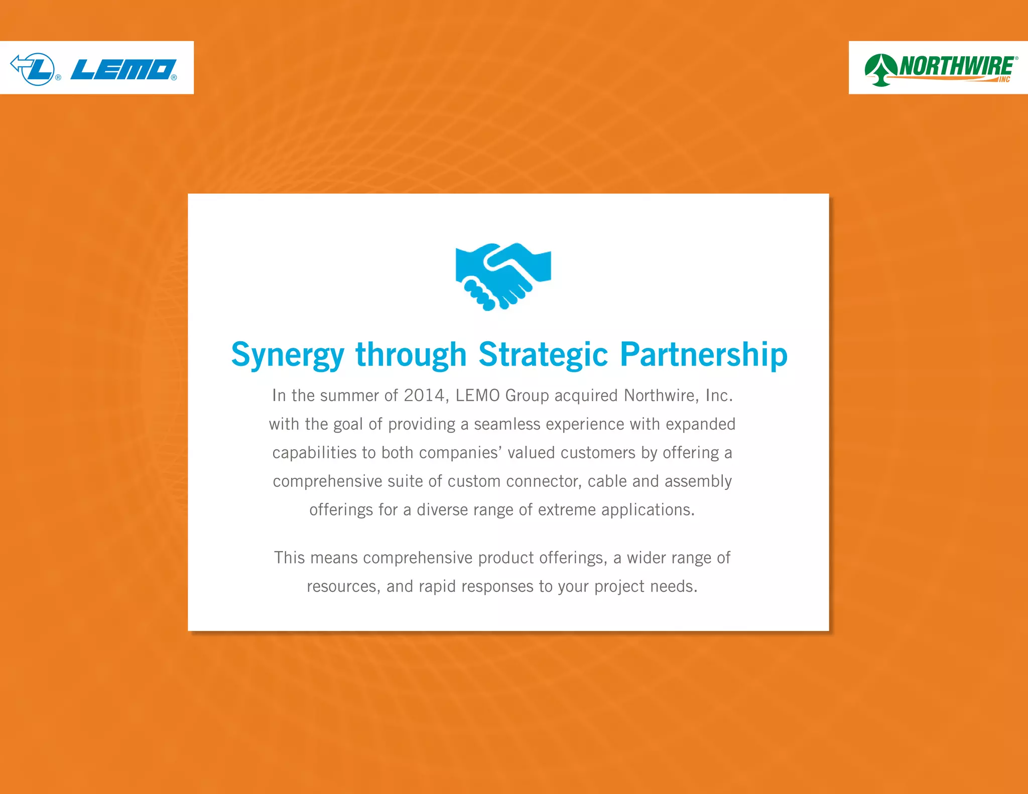 ® ®
In the summer of 2014, LEMO Group acquired Northwire, Inc.
with the goal of providing a seamless experience with expanded
capabilities to both companies’ valued customers by offering a
comprehensive suite of custom connector, cable and assembly
offerings for a diverse range of extreme applications.
This means comprehensive product offerings, a wider range of
resources, and rapid responses to your project needs.
Synergy through Strategic Partnership
 