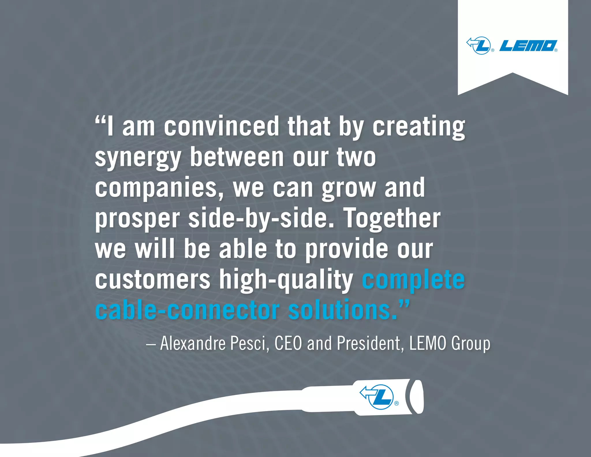 “I am convinced that by creating
synergy between our two
companies, we can grow and
prosper side-by-side. Together
we will be able to provide our
customers high-quality complete
cable-connector solutions.”
– Alexandre Pesci, CEO and President, LEMO Group
® ®
® ®
 