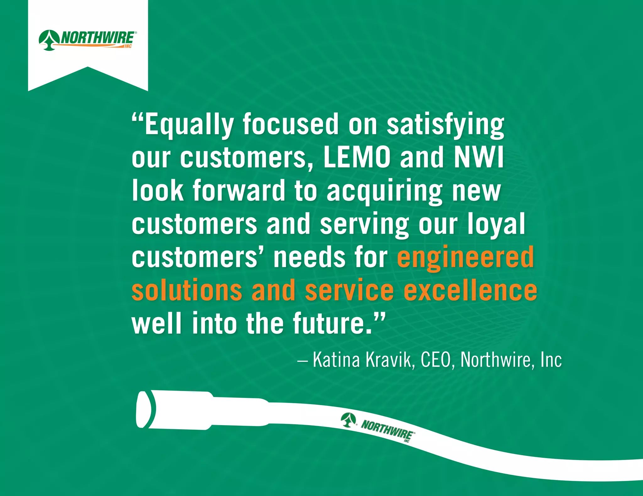 “Equally focused on satisfying
our customers, LEMO and NWI
look forward to acquiring new
customers and serving our loyal
customers’ needs for engineered
solutions and service excellence
well into the future.”
– Katina Kravik, CEO, Northwire, Inc
 