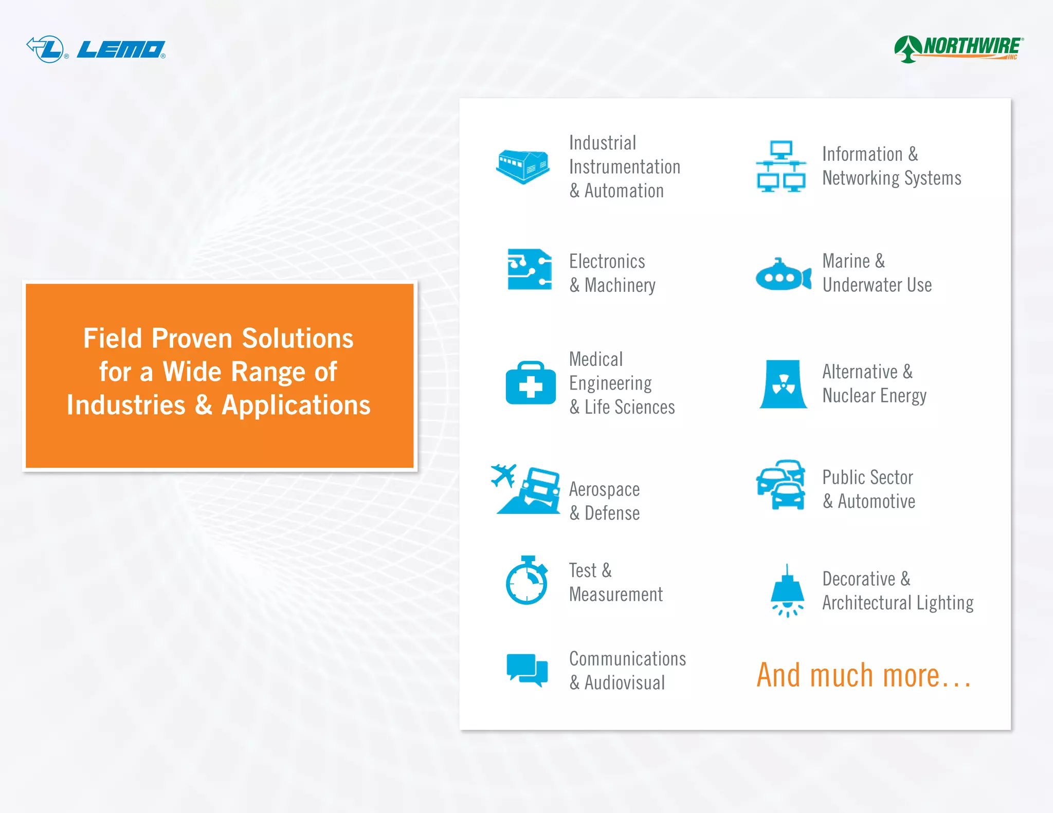 ® ®
Industrial
Instrumentation
& Automation
Electronics
& Machinery
Medical
Engineering
& Life Sciences
Aerospace
& Defense
Test &
Measurement
Communications
& Audiovisual
Information &
Networking Systems
Marine &
Underwater Use
Alternative &
Nuclear Energy
Public Sector
& Automotive
Decorative &
Architectural Lighting
And much more…
Field Proven Solutions
for a Wide Range of
Industries & Applications
 