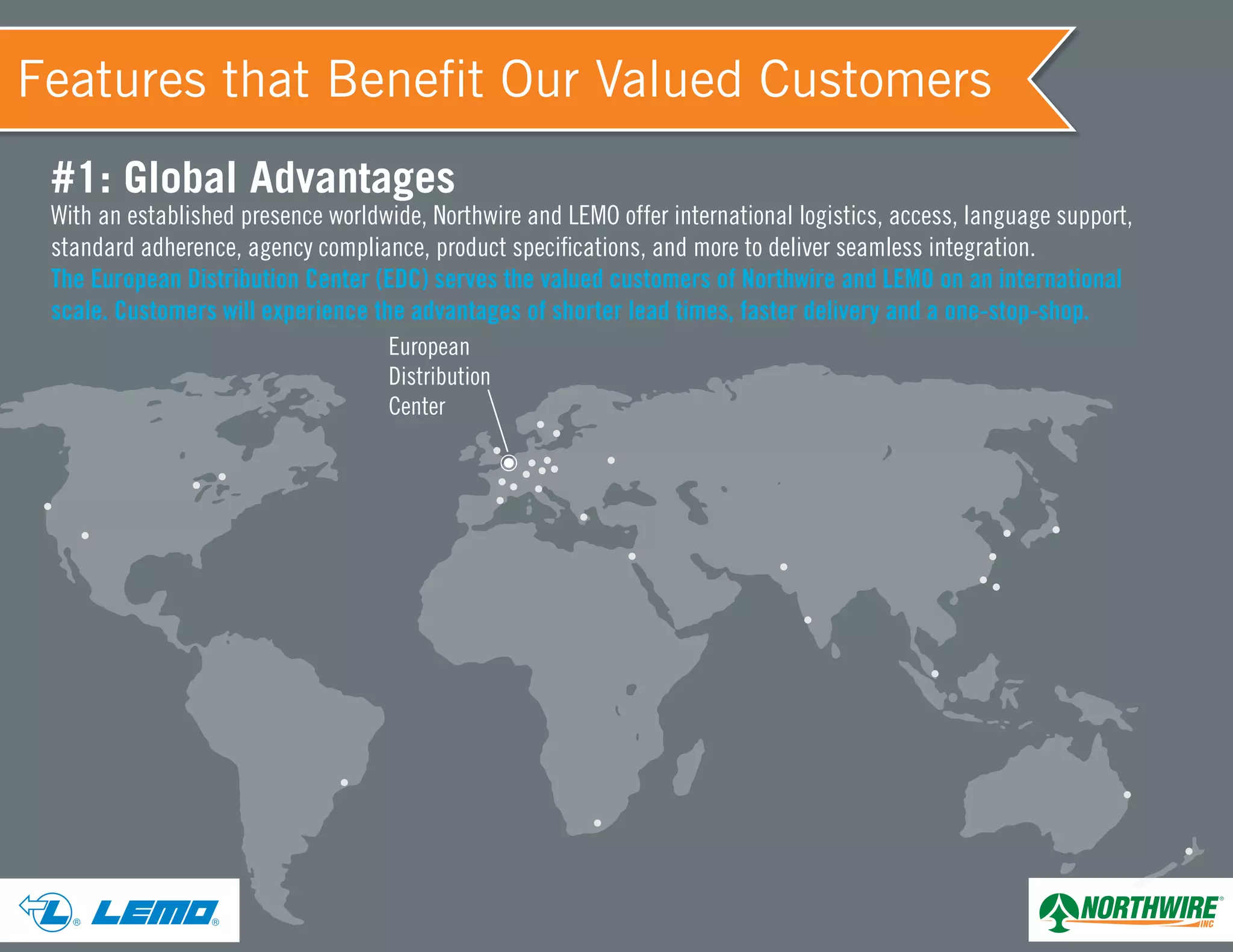 European
Distribution
Center
® ®
#1: Global Advantages
With an established presence worldwide, Northwire and LEMO offer international logistics, access, language support,
standard adherence, agency compliance, product specifications, and more to deliver seamless integration.
The European Distribution Center (EDC) serves the valued customers of Northwire and LEMO on an international
scale. Customers will experience the advantages of shorter lead times, faster delivery and a one-stop-shop.
Features that Benefit Our Valued Customers
 