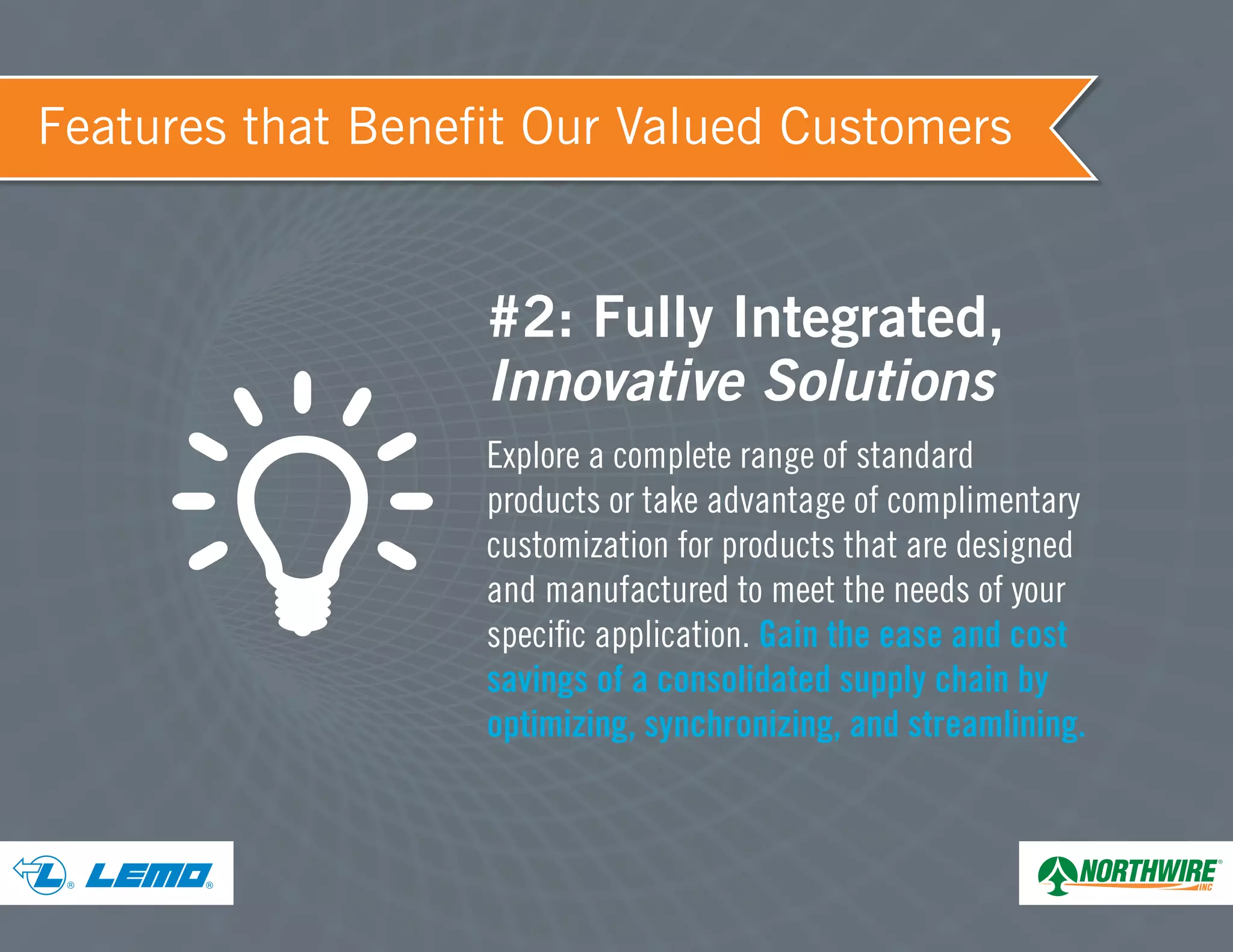 ® ®
Features that Benefit Our Valued Customers
#2: Fully Integrated,
Innovative Solutions
Explore a complete range of standard
products or take advantage of complimentary
customization for products that are designed
and manufactured to meet the needs of your
specific application. Gain the ease and cost
savings of a consolidated supply chain by
optimizing, synchronizing, and streamlining.
 