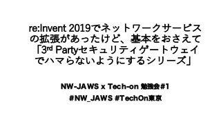 re:Invent 2019でネットワークサービス
の拡張があったけど、基本をおさえて
「3rd Partyセキュリティゲートウェイ
でハマらないようにするシリーズ」
NW-JAWS x Tech-on 勉強会#1
#NW_JAWS #TechOn東京
 