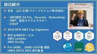⾃⼰紹介
⽒名：⼭⼝ 正徳(フォージビジョン株式会社)
- AWS認定 SA Pro、Security、Networking
- PMP、認定スクラムマスター
- CISSP
2019 APN AWS Top Engineers
Fin-JAW...