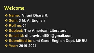 Welcome
❖ Name: Virani Dhara R.
❖ Sem: 3 M. A. English
❖ Roll no:04
❖ Subject: The American Literature
❖ Email id: dharavirani601@gmail.com
❖ Submitted to: smt Gardi English Dept. MKBU
❖ Year: 2019-2021
 