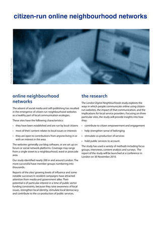 citizen-run online neighbourhood networks
online	
  neighbourhood	
  
networks
The advent of social media and self-publishing has resulted
in the emergence of citizen run neighbourhood websites
as a healthy part of local communication ecologies.
These sites have the following characteristics:
• they have been established and are run by local citizens
• most of their content relates to local issues or interests
• they are open to contributions from anyone living in or
with an interest in the area.
The websites generally use blog software, or are set up on
forum or social network platforms. Coverage may range
from a single street to a neighbourhood, ward or postcode
area.
Our study identified nearly 200 in and around London. The
more successful have member groups numbering into
thousands.
Reports of the sites’growing levels of influence and some
notable successes in resident campaigns have attracted
attention from media and government alike. Their
potential is of particular interest in a time of public sector
funding constraints, because they raise awareness of local
issues, strengthen local identity, stimulate local democracy
and contribute to the co-production of public services.
the	
  research
The London Digital Neighbourhoods study explores the
ways in which people communicate online using citizen-
run websites, the impact of that communication, and the
implications for local service providers. Focusing on three
particular sites, the study will provide insights into how
they:
• contribute to citizen empowerment and engagement
• help strengthen sense of belonging
• stimulate co-production of services
• hold public services to account.
The study has used a variety of methods including focus
groups, interviews, content analysis and surveys. The
report of the study will be launched at a conference in
London on 30 November 2010.
PhotobyCllr.JennyChamerlain
 