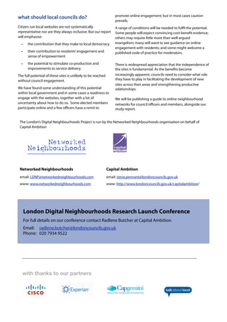 with thanks to our partners
The London’s Digital Neighbourhoods Project is run by the Networked Neighbourhoods organisation on behalf of
Capital Ambition
Networked Neighbourhoods Capital Ambition
email: LDNP@networkedneighbourhoods.com email: steve.pennant@londoncouncils.gov.uk
www: www.networkedneighbourhoods.com www: http://www.londoncouncils.gov.uk/capitalambition/
Networked
Neighbourhoods
what	
  should	
  local	
  councils	
  do?
Citizen run local websites are not systematically
representative nor are they always inclusive. But our report
will emphasise:
- the contribution that they make to local democracy
- their contribution to residents’engagement and
sense of empowerment
- the potential to stimulate co-production and
improvements to service delivery.
The full potential of these sites is unlikely to be reached
without council engagement.
We have found some understanding of this potential
within local government and in some cases a readiness to
engage with the websites, together with a lot of
uncertainty about how to do so. Some elected members
participate online and a few oﬃcers have a remit to
promote online engagement; but in most cases caution
prevails.
A range of conditions will be needed to fulfil the potential.
Some people will expect convincing cost-benefit evidence;
others may require little more than well-argued
evangelism; many will want to see guidance on online
engagement with residents; and some might welcome a
published code of practice for moderators.
There is widespread appreciation that the independence of
the sites is fundamental. As the benefits become
increasingly apparent, councils need to consider what role
they have to play in facilitating the development of new
sites across their areas and strengthening productive
relationships.
We will be publishing a guide to online neighbourhood
networks for council oﬃcers and members, alongside our
study report.
London Digital Neighbourhoods Research Launch Conference
For full details on our conference contact Radlene Butcher at Capital Ambition.
Email: radlene.butcher@londoncouncils.gov.uk
Phone: 020 7934 9522
 