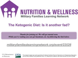 1
militaryfamilieslearningnetwork.org/event/22028
The Ketogenic Diet: Is it another fad?
Thanks for joining us! We will get started soon.
While you’re waiting you can get handouts, etc. by following the link below.
This material is based upon work supported by the National Institute of Food and Agriculture, U.S. Department of Agriculture,
and the Office of Military Family Readiness Policy, U.S. Department of Defense under Award Number 2015-48770-24368.
 