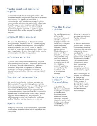 Provider search and request for
proposals
Our provider search process is designed to find a plan
provider that meets the goals and objectives of retirement
plan sponsors. Our findings are reported in a
comprehensive study comparing a company's existing
retirement plan with potential solutions. We will compare
fees, plan features, administration, record- keeping,
reporting, investment options, and communication
programs. Our goal is to provide an apples-to-apples
assessment that will enable clients to find the right
solution.
Investment policy statement
We assist with the drafting of an effective Investment
Policy Statement, which will serve as a basis for ongoing
review of retirement plan investments. This policy will
establish guidelines and specific criteria for making
decisions on current and future investments offered in the
plan. For participant directed plans, it will outline how the
client complies with ERISA 404c guidelines.
Performance evaluation
Our team conducts regular on-site meetings with plan
fiduciaries to evaluate the plan's investment performance,
in accordance with the Investment Policy Statement
guidelines. We provide an evaluation of individual
investment performance, including comparisons to
appropriate market indices, risk return analysis, and style
analysis.
Education and communication
We provide comprehensive Employee Education and
Communication Program to help employees maximize
their retirement benefits. In order to meet the diverse and
dynamic needs of employees, we utilize a variety of
instructional methods, including group presentations,
one-on-one meetings, direct phone access to consultants,
and web casts to ensure that each participant is making
informed decisions about their retirement plan. In
addition we can provide financial planning workshops
and individualized financial planning to employees.
Expense review
nwk group periodically review's client's total expenses for
operating the retirement plan to ensure they are fair and
competitive.
Your Plan Related
Liabilities
The use of an investment
advisor and/or
investment manager at
either the plan or
participant level should
help to reduce the plan-
related investment
liabilities of the plan
sponsor or other
fiduciary. However, in
order to gain that
"protection," one must
satisfy one's fiduciary
obligations under the
Employee Retirement
Income Security Act of
1974 (ERISA) by
prudently appointing
and monitoring the
investment advis
or or investment
manager.
Investments: Your
Fiduciary
Responsibilities
Under ERISA, the
fiduciary responsible for
investing the assets of a
qualified plan or
responsible for the
selection of a plan's
investment options is
required to perform such
function in accordance
with ERISA's prudent
man standard."
A fiduciary is required to
act as a prudent person
"familiar with such
matters."
In the case of retirement
plans, it refers to specific
familiarity with investing
retirement plan assets. In
other words, it is the
standard of a
hypothetical knowledgeable
person, which is why this
is sometimes called the
"prudent expert rule."
Consequently, if one
lacks the requisite
expertise, one is
compelled to seek the
assistance of an expert.
If fiduciaries engage in a
prudent process and act
at the level of a
knowledgeable person
for the purpose of
providing retirement
benefits, they will have
largely satisfied their
ERISA investment
responsibilities.
 
