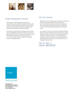 Wealth Management Services
We provide our individual family clients with a
comprehensive array wealth management services. Our
services are tailored to helping clients; create and grow
wealth, protect and preserve wealth and plan for the
distribution of wealth during life and at death.
At nwk group we provide you the objectivity of working
with an independent financial consultant, along with a
wide range of financial products and investment services.
We offer you professional, dedicated service with
access to the world's financial markets and a wealth
of investment opportunities.
Let's Get Started
Whether you are investing for your company or managing
your family's wealth, we have the experience and
resources to help you meet your investment objectives.
Our independent ownership ensures that you'll always
receive an unbiased objective approach to serving your
needs.
Let us help you to assess your financial needs and build a
plan that may provide you financial comfort and security.
We'd like to help you make the most of the opportunities
available to you and promise to act with objectivity,
experience and honesty. Allow us to evaluate and offer a
financial plan for your family or your business, from an
independent perspective.
Call us today at
(415) 362-0122
nwk group, inc.
155 Montgomery Street
San Francisco, CA 94104
(415) 362-0122
www.nwkgroup.com
nwk group
 