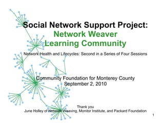 Social Network Support Project:  Network Weaver Learning Community   Network Health and Lifecycles: Second in a Series of Four Sessions   Community Foundation for Monterey County September 2, 2010 Thank you June Holley of Network Weaving, Monitor Institute, and Packard Foundation 
