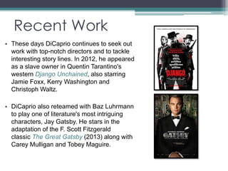 Recent Work 
• These days DiCaprio continues to seek out 
work with top-notch directors and to tackle 
interesting story lines. In 2012, he appeared 
as a slave owner in Quentin Tarantino's 
western Django Unchained, also starring 
Jamie Foxx, Kerry Washington and 
Christoph Waltz. 
• DiCaprio also reteamed with Baz Luhrmann 
to play one of literature's most intriguing 
characters, Jay Gatsby. He stars in the 
adaptation of the F. Scott Fitzgerald 
classic The Great Gatsby (2013) along with 
Carey Mulligan and Tobey Maguire. 
