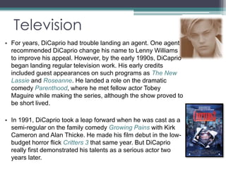 Television 
• For years, DiCaprio had trouble landing an agent. One agent 
recommended DiCaprio change his name to Lenny Williams 
to improve his appeal. However, by the early 1990s, DiCaprio 
began landing regular television work. His early credits 
included guest appearances on such programs as The New 
Lassie and Roseanne. He landed a role on the dramatic 
comedy Parenthood, where he met fellow actor Tobey 
Maguire while making the series, although the show proved to 
be short lived. 
• In 1991, DiCaprio took a leap forward when he was cast as a 
semi-regular on the family comedy Growing Pains with Kirk 
Cameron and Alan Thicke. He made his film debut in the low-budget 
horror flick Critters 3 that same year. But DiCaprio 
really first demonstrated his talents as a serious actor two 
years later. 
 